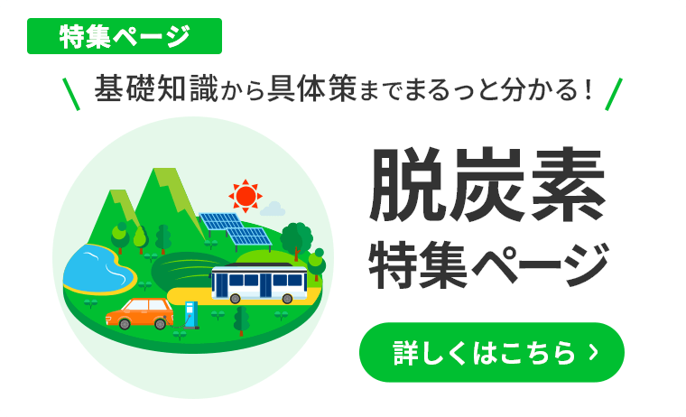 基礎知識から具体策までまるっと分かる 脱炭素特集ページ 詳しくはこちら